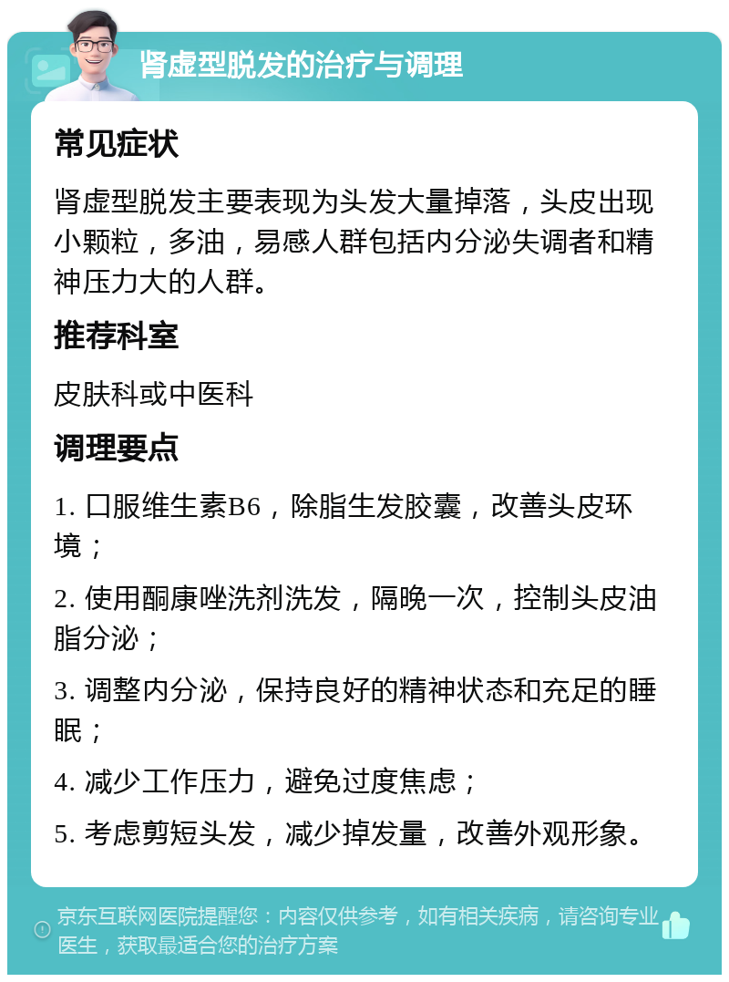 肾虚型脱发的治疗与调理 常见症状 肾虚型脱发主要表现为头发大量掉落，头皮出现小颗粒，多油，易感人群包括内分泌失调者和精神压力大的人群。 推荐科室 皮肤科或中医科 调理要点 1. 口服维生素B6，除脂生发胶囊，改善头皮环境； 2. 使用酮康唑洗剂洗发，隔晚一次，控制头皮油脂分泌； 3. 调整内分泌，保持良好的精神状态和充足的睡眠； 4. 减少工作压力，避免过度焦虑； 5. 考虑剪短头发，减少掉发量，改善外观形象。