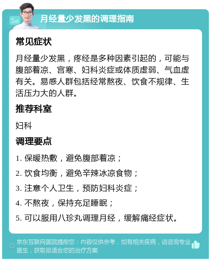 月经量少发黑的调理指南 常见症状 月经量少发黑，疼经是多种因素引起的，可能与腹部着凉、宫寒、妇科炎症或体质虚弱、气血虚有关。易感人群包括经常熬夜、饮食不规律、生活压力大的人群。 推荐科室 妇科 调理要点 1. 保暖热敷，避免腹部着凉； 2. 饮食均衡，避免辛辣冰凉食物； 3. 注意个人卫生，预防妇科炎症； 4. 不熬夜，保持充足睡眠； 5. 可以服用八珍丸调理月经，缓解痛经症状。