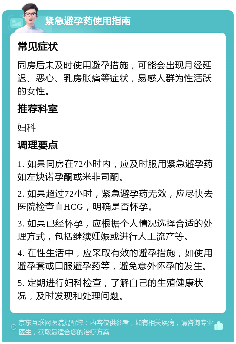 紧急避孕药使用指南 常见症状 同房后未及时使用避孕措施，可能会出现月经延迟、恶心、乳房胀痛等症状，易感人群为性活跃的女性。 推荐科室 妇科 调理要点 1. 如果同房在72小时内，应及时服用紧急避孕药如左炔诺孕酮或米非司酮。 2. 如果超过72小时，紧急避孕药无效，应尽快去医院检查血HCG，明确是否怀孕。 3. 如果已经怀孕，应根据个人情况选择合适的处理方式，包括继续妊娠或进行人工流产等。 4. 在性生活中，应采取有效的避孕措施，如使用避孕套或口服避孕药等，避免意外怀孕的发生。 5. 定期进行妇科检查，了解自己的生殖健康状况，及时发现和处理问题。