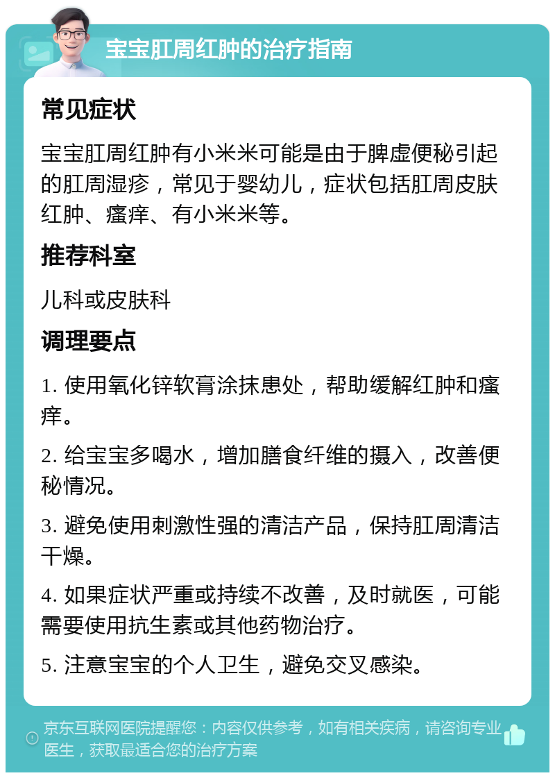 宝宝肛周红肿的治疗指南 常见症状 宝宝肛周红肿有小米米可能是由于脾虚便秘引起的肛周湿疹，常见于婴幼儿，症状包括肛周皮肤红肿、瘙痒、有小米米等。 推荐科室 儿科或皮肤科 调理要点 1. 使用氧化锌软膏涂抹患处，帮助缓解红肿和瘙痒。 2. 给宝宝多喝水，增加膳食纤维的摄入，改善便秘情况。 3. 避免使用刺激性强的清洁产品，保持肛周清洁干燥。 4. 如果症状严重或持续不改善，及时就医，可能需要使用抗生素或其他药物治疗。 5. 注意宝宝的个人卫生，避免交叉感染。