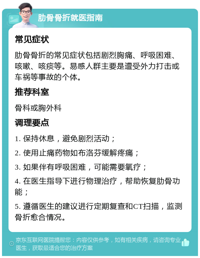 肋骨骨折就医指南 常见症状 肋骨骨折的常见症状包括剧烈胸痛、呼吸困难、咳嗽、咳痰等。易感人群主要是遭受外力打击或车祸等事故的个体。 推荐科室 骨科或胸外科 调理要点 1. 保持休息，避免剧烈活动； 2. 使用止痛药物如布洛芬缓解疼痛； 3. 如果伴有呼吸困难，可能需要氧疗； 4. 在医生指导下进行物理治疗，帮助恢复肋骨功能； 5. 遵循医生的建议进行定期复查和CT扫描，监测骨折愈合情况。