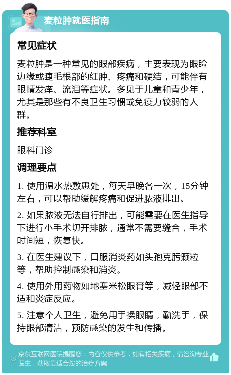 麦粒肿就医指南 常见症状 麦粒肿是一种常见的眼部疾病，主要表现为眼睑边缘或睫毛根部的红肿、疼痛和硬结，可能伴有眼睛发痒、流泪等症状。多见于儿童和青少年，尤其是那些有不良卫生习惯或免疫力较弱的人群。 推荐科室 眼科门诊 调理要点 1. 使用温水热敷患处，每天早晚各一次，15分钟左右，可以帮助缓解疼痛和促进脓液排出。 2. 如果脓液无法自行排出，可能需要在医生指导下进行小手术切开排脓，通常不需要缝合，手术时间短，恢复快。 3. 在医生建议下，口服消炎药如头孢克肟颗粒等，帮助控制感染和消炎。 4. 使用外用药物如地塞米松眼膏等，减轻眼部不适和炎症反应。 5. 注意个人卫生，避免用手揉眼睛，勤洗手，保持眼部清洁，预防感染的发生和传播。