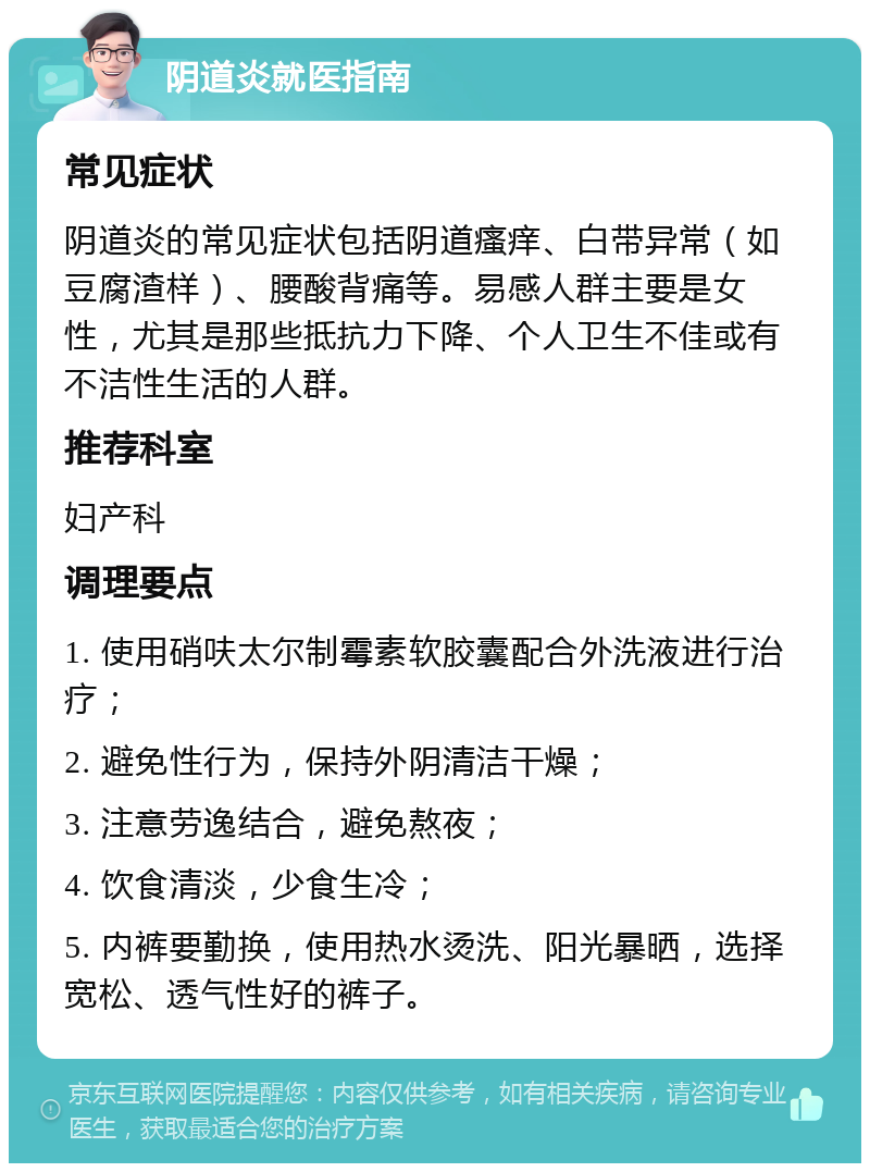 阴道炎就医指南 常见症状 阴道炎的常见症状包括阴道瘙痒、白带异常（如豆腐渣样）、腰酸背痛等。易感人群主要是女性，尤其是那些抵抗力下降、个人卫生不佳或有不洁性生活的人群。 推荐科室 妇产科 调理要点 1. 使用硝呋太尔制霉素软胶囊配合外洗液进行治疗； 2. 避免性行为，保持外阴清洁干燥； 3. 注意劳逸结合，避免熬夜； 4. 饮食清淡，少食生冷； 5. 内裤要勤换，使用热水烫洗、阳光暴晒，选择宽松、透气性好的裤子。