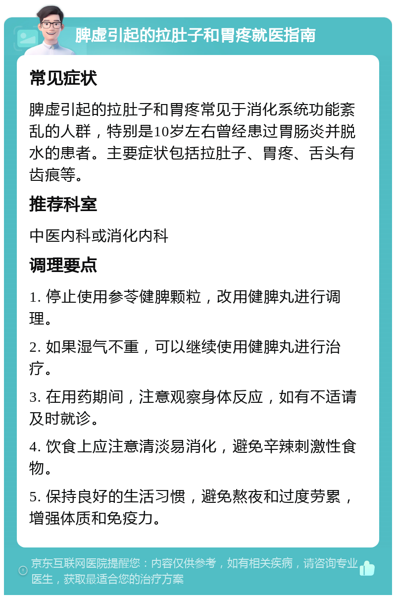 脾虚引起的拉肚子和胃疼就医指南 常见症状 脾虚引起的拉肚子和胃疼常见于消化系统功能紊乱的人群，特别是10岁左右曾经患过胃肠炎并脱水的患者。主要症状包括拉肚子、胃疼、舌头有齿痕等。 推荐科室 中医内科或消化内科 调理要点 1. 停止使用参苓健脾颗粒，改用健脾丸进行调理。 2. 如果湿气不重，可以继续使用健脾丸进行治疗。 3. 在用药期间，注意观察身体反应，如有不适请及时就诊。 4. 饮食上应注意清淡易消化，避免辛辣刺激性食物。 5. 保持良好的生活习惯，避免熬夜和过度劳累，增强体质和免疫力。