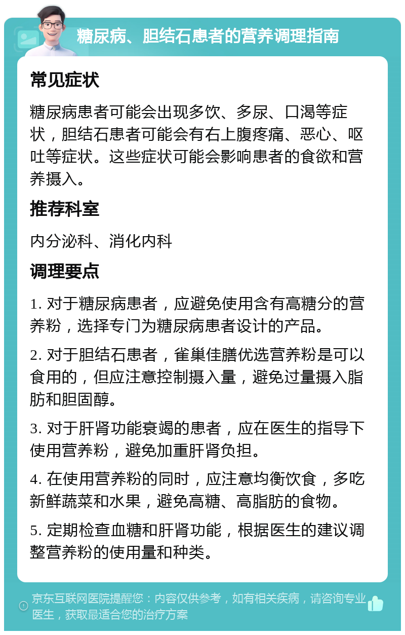 糖尿病、胆结石患者的营养调理指南 常见症状 糖尿病患者可能会出现多饮、多尿、口渴等症状，胆结石患者可能会有右上腹疼痛、恶心、呕吐等症状。这些症状可能会影响患者的食欲和营养摄入。 推荐科室 内分泌科、消化内科 调理要点 1. 对于糖尿病患者，应避免使用含有高糖分的营养粉，选择专门为糖尿病患者设计的产品。 2. 对于胆结石患者，雀巢佳膳优选营养粉是可以食用的，但应注意控制摄入量，避免过量摄入脂肪和胆固醇。 3. 对于肝肾功能衰竭的患者，应在医生的指导下使用营养粉，避免加重肝肾负担。 4. 在使用营养粉的同时，应注意均衡饮食，多吃新鲜蔬菜和水果，避免高糖、高脂肪的食物。 5. 定期检查血糖和肝肾功能，根据医生的建议调整营养粉的使用量和种类。