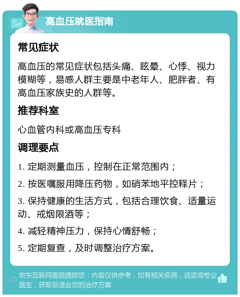 高血压就医指南 常见症状 高血压的常见症状包括头痛、眩晕、心悸、视力模糊等，易感人群主要是中老年人、肥胖者、有高血压家族史的人群等。 推荐科室 心血管内科或高血压专科 调理要点 1. 定期测量血压，控制在正常范围内； 2. 按医嘱服用降压药物，如硝苯地平控释片； 3. 保持健康的生活方式，包括合理饮食、适量运动、戒烟限酒等； 4. 减轻精神压力，保持心情舒畅； 5. 定期复查，及时调整治疗方案。