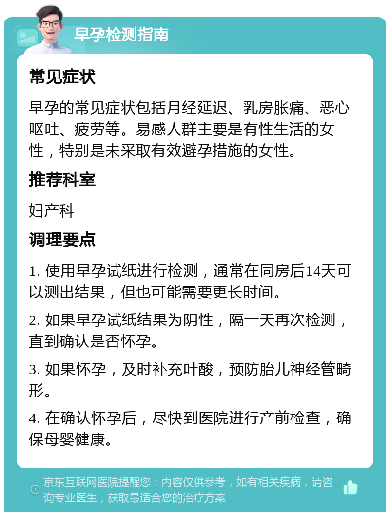 早孕检测指南 常见症状 早孕的常见症状包括月经延迟、乳房胀痛、恶心呕吐、疲劳等。易感人群主要是有性生活的女性，特别是未采取有效避孕措施的女性。 推荐科室 妇产科 调理要点 1. 使用早孕试纸进行检测，通常在同房后14天可以测出结果，但也可能需要更长时间。 2. 如果早孕试纸结果为阴性，隔一天再次检测，直到确认是否怀孕。 3. 如果怀孕，及时补充叶酸，预防胎儿神经管畸形。 4. 在确认怀孕后，尽快到医院进行产前检查，确保母婴健康。