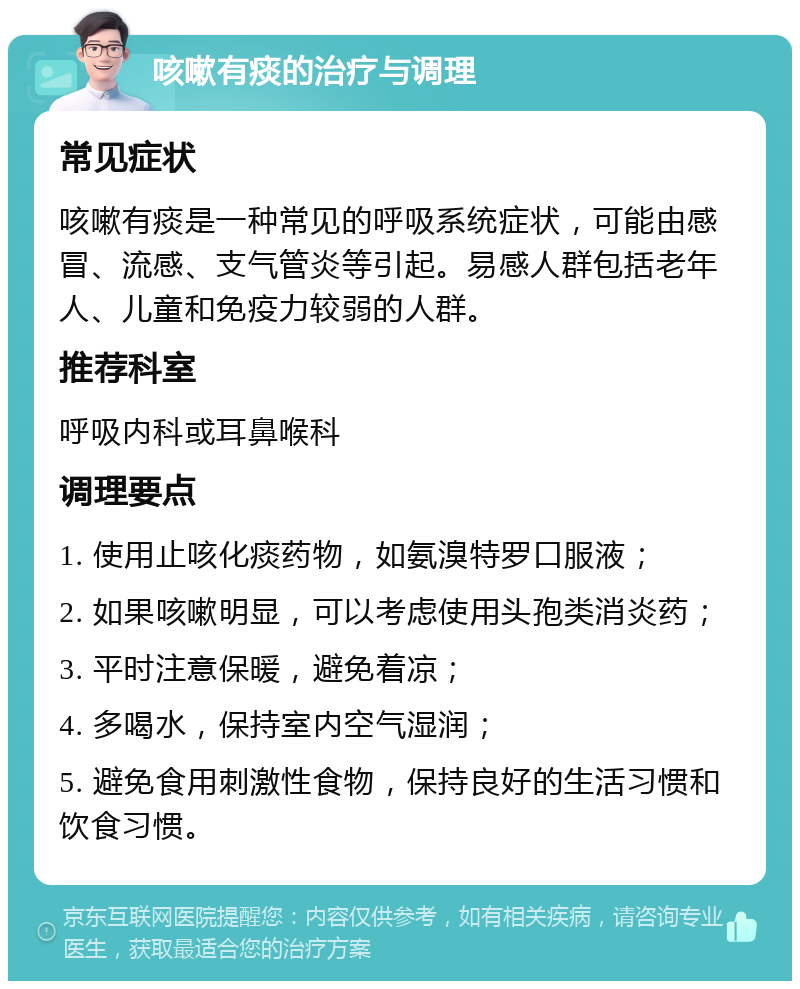 咳嗽有痰的治疗与调理 常见症状 咳嗽有痰是一种常见的呼吸系统症状，可能由感冒、流感、支气管炎等引起。易感人群包括老年人、儿童和免疫力较弱的人群。 推荐科室 呼吸内科或耳鼻喉科 调理要点 1. 使用止咳化痰药物，如氨溴特罗口服液； 2. 如果咳嗽明显，可以考虑使用头孢类消炎药； 3. 平时注意保暖，避免着凉； 4. 多喝水，保持室内空气湿润； 5. 避免食用刺激性食物，保持良好的生活习惯和饮食习惯。