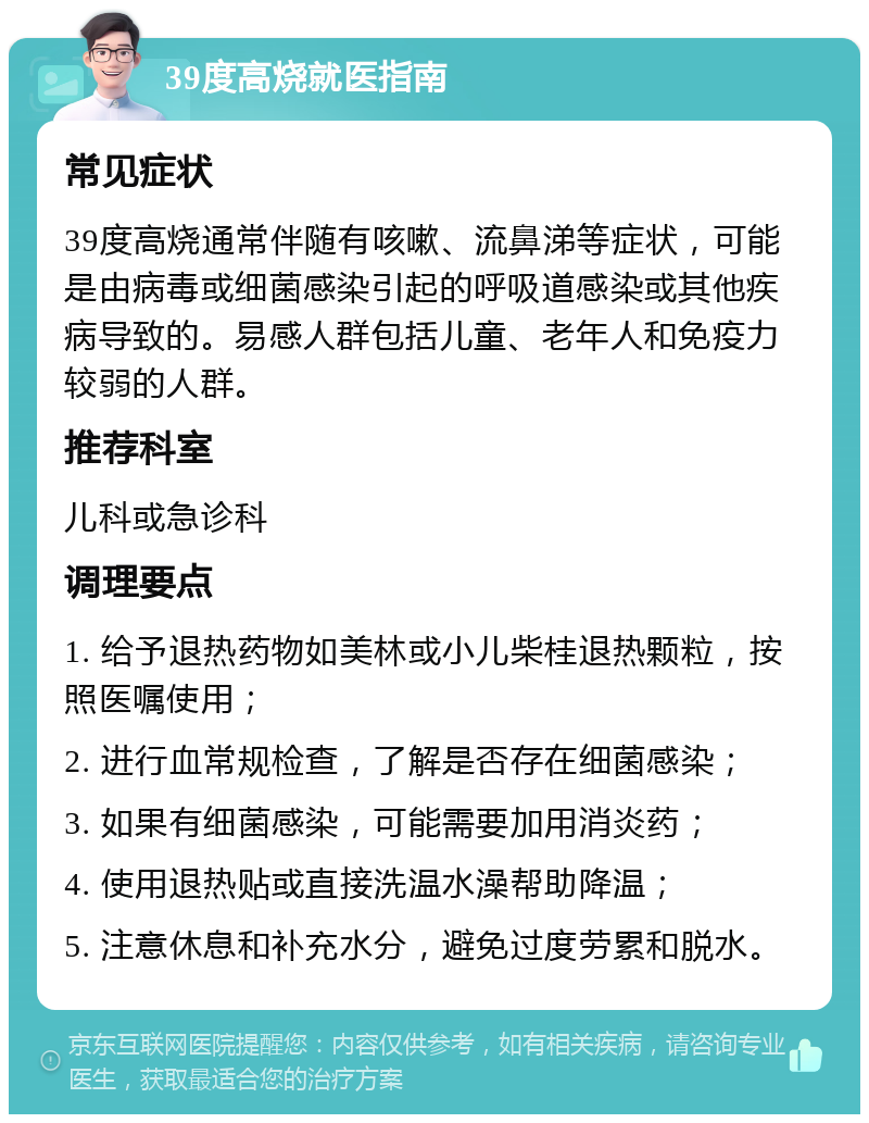 39度高烧就医指南 常见症状 39度高烧通常伴随有咳嗽、流鼻涕等症状，可能是由病毒或细菌感染引起的呼吸道感染或其他疾病导致的。易感人群包括儿童、老年人和免疫力较弱的人群。 推荐科室 儿科或急诊科 调理要点 1. 给予退热药物如美林或小儿柴桂退热颗粒，按照医嘱使用； 2. 进行血常规检查，了解是否存在细菌感染； 3. 如果有细菌感染，可能需要加用消炎药； 4. 使用退热贴或直接洗温水澡帮助降温； 5. 注意休息和补充水分，避免过度劳累和脱水。