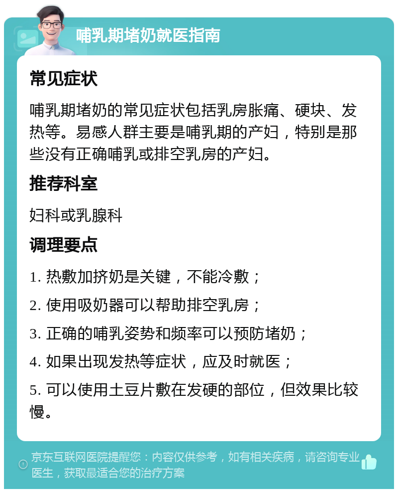 哺乳期堵奶就医指南 常见症状 哺乳期堵奶的常见症状包括乳房胀痛、硬块、发热等。易感人群主要是哺乳期的产妇，特别是那些没有正确哺乳或排空乳房的产妇。 推荐科室 妇科或乳腺科 调理要点 1. 热敷加挤奶是关键，不能冷敷； 2. 使用吸奶器可以帮助排空乳房； 3. 正确的哺乳姿势和频率可以预防堵奶； 4. 如果出现发热等症状，应及时就医； 5. 可以使用土豆片敷在发硬的部位，但效果比较慢。