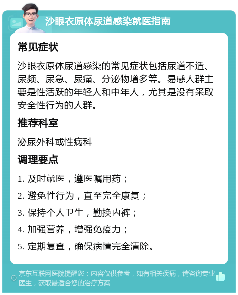 沙眼衣原体尿道感染就医指南 常见症状 沙眼衣原体尿道感染的常见症状包括尿道不适、尿频、尿急、尿痛、分泌物增多等。易感人群主要是性活跃的年轻人和中年人，尤其是没有采取安全性行为的人群。 推荐科室 泌尿外科或性病科 调理要点 1. 及时就医，遵医嘱用药； 2. 避免性行为，直至完全康复； 3. 保持个人卫生，勤换内裤； 4. 加强营养，增强免疫力； 5. 定期复查，确保病情完全清除。