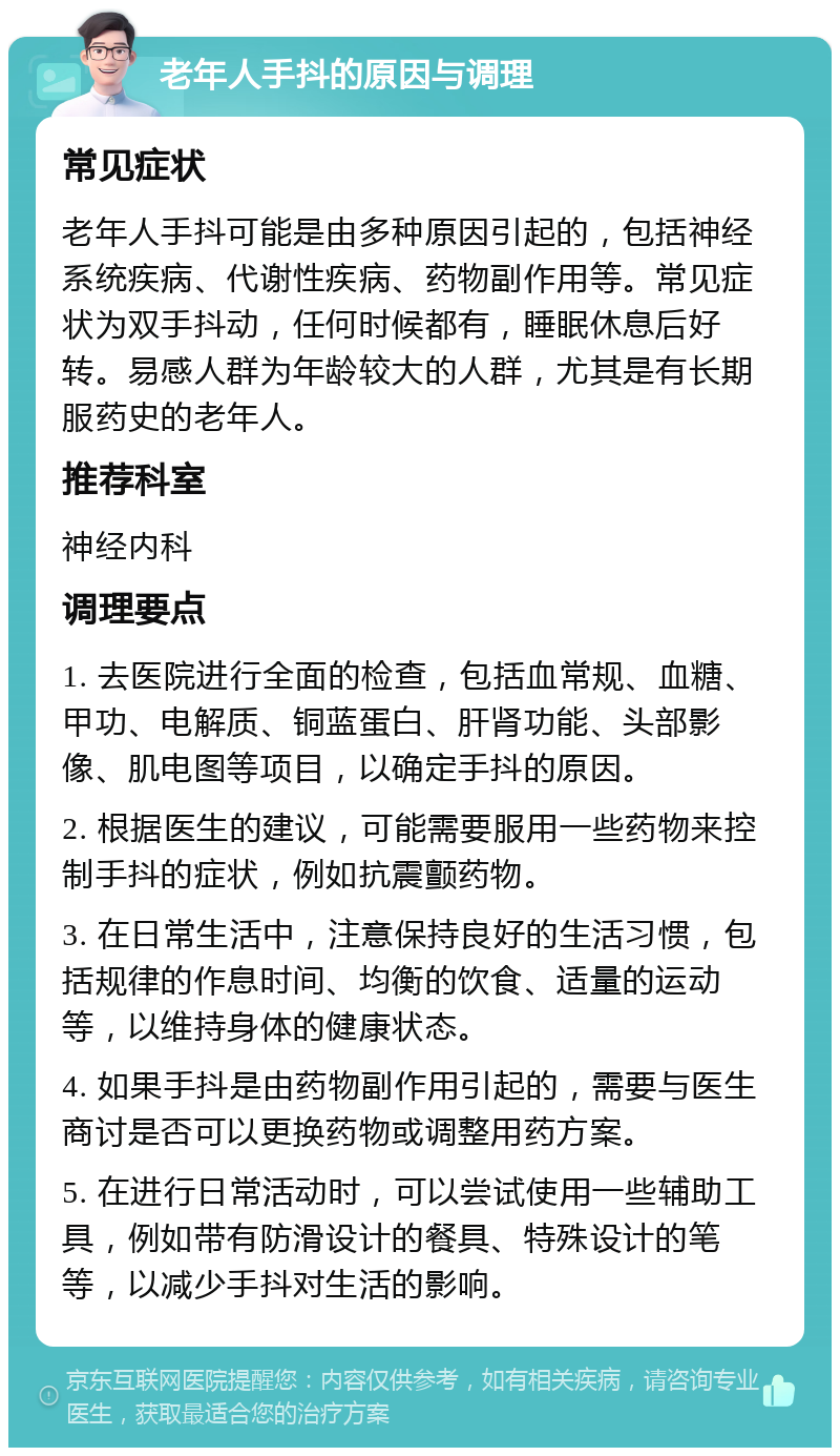 老年人手抖的原因与调理 常见症状 老年人手抖可能是由多种原因引起的，包括神经系统疾病、代谢性疾病、药物副作用等。常见症状为双手抖动，任何时候都有，睡眠休息后好转。易感人群为年龄较大的人群，尤其是有长期服药史的老年人。 推荐科室 神经内科 调理要点 1. 去医院进行全面的检查，包括血常规、血糖、甲功、电解质、铜蓝蛋白、肝肾功能、头部影像、肌电图等项目，以确定手抖的原因。 2. 根据医生的建议，可能需要服用一些药物来控制手抖的症状，例如抗震颤药物。 3. 在日常生活中，注意保持良好的生活习惯，包括规律的作息时间、均衡的饮食、适量的运动等，以维持身体的健康状态。 4. 如果手抖是由药物副作用引起的，需要与医生商讨是否可以更换药物或调整用药方案。 5. 在进行日常活动时，可以尝试使用一些辅助工具，例如带有防滑设计的餐具、特殊设计的笔等，以减少手抖对生活的影响。