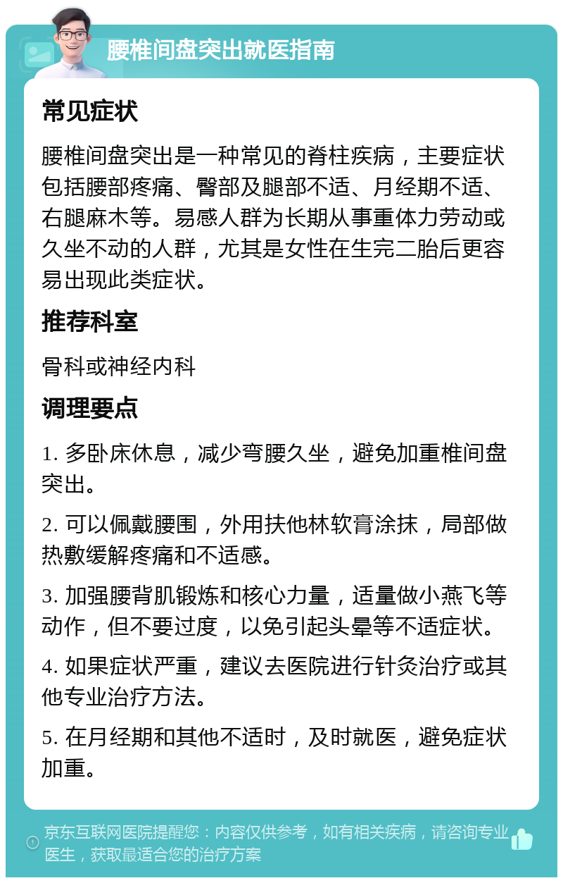 腰椎间盘突出就医指南 常见症状 腰椎间盘突出是一种常见的脊柱疾病，主要症状包括腰部疼痛、臀部及腿部不适、月经期不适、右腿麻木等。易感人群为长期从事重体力劳动或久坐不动的人群，尤其是女性在生完二胎后更容易出现此类症状。 推荐科室 骨科或神经内科 调理要点 1. 多卧床休息，减少弯腰久坐，避免加重椎间盘突出。 2. 可以佩戴腰围，外用扶他林软膏涂抹，局部做热敷缓解疼痛和不适感。 3. 加强腰背肌锻炼和核心力量，适量做小燕飞等动作，但不要过度，以免引起头晕等不适症状。 4. 如果症状严重，建议去医院进行针灸治疗或其他专业治疗方法。 5. 在月经期和其他不适时，及时就医，避免症状加重。