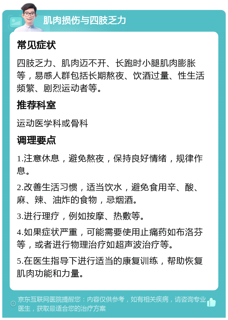 肌肉损伤与四肢乏力 常见症状 四肢乏力、肌肉迈不开、长跑时小腿肌肉膨胀等，易感人群包括长期熬夜、饮酒过量、性生活频繁、剧烈运动者等。 推荐科室 运动医学科或骨科 调理要点 1.注意休息，避免熬夜，保持良好情绪，规律作息。 2.改善生活习惯，适当饮水，避免食用辛、酸、麻、辣、油炸的食物，忌烟酒。 3.进行理疗，例如按摩、热敷等。 4.如果症状严重，可能需要使用止痛药如布洛芬等，或者进行物理治疗如超声波治疗等。 5.在医生指导下进行适当的康复训练，帮助恢复肌肉功能和力量。