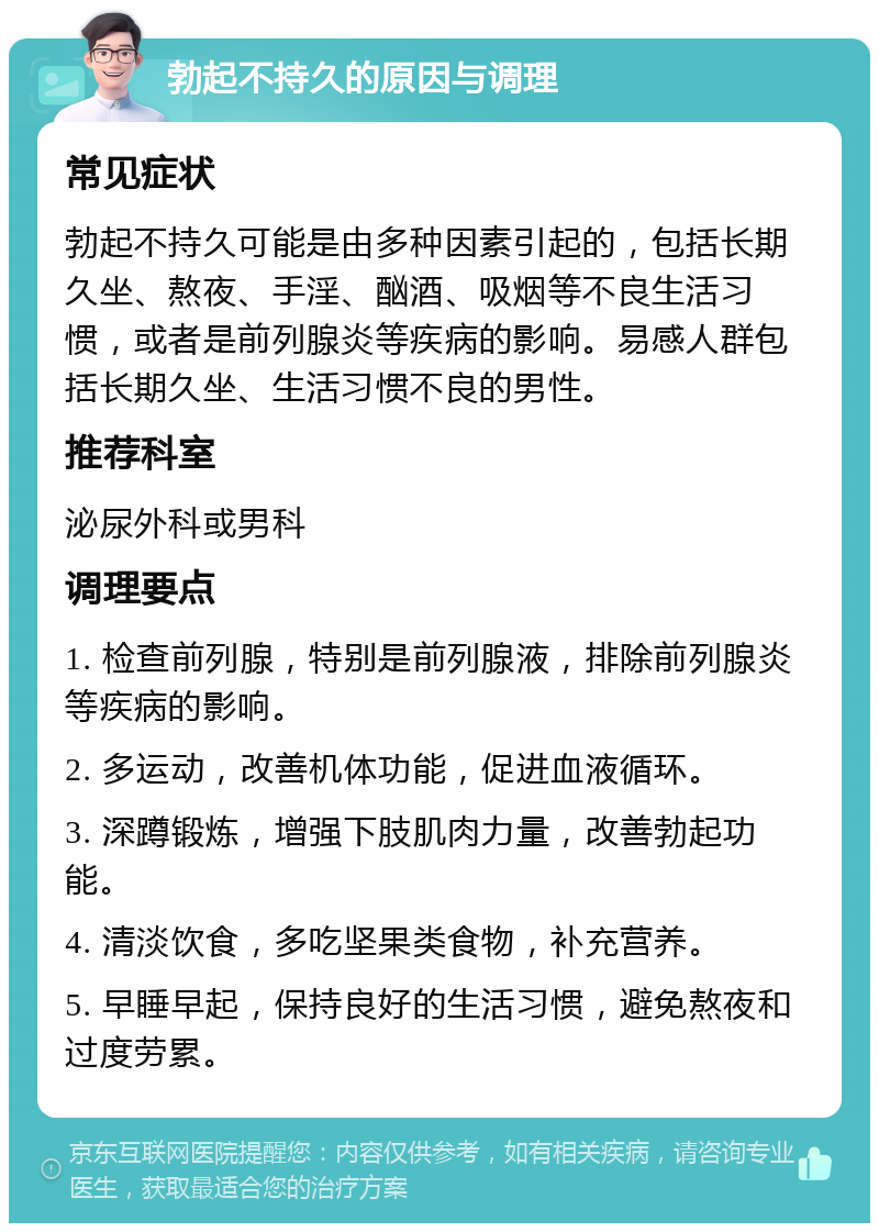 勃起不持久的原因与调理 常见症状 勃起不持久可能是由多种因素引起的，包括长期久坐、熬夜、手淫、酗酒、吸烟等不良生活习惯，或者是前列腺炎等疾病的影响。易感人群包括长期久坐、生活习惯不良的男性。 推荐科室 泌尿外科或男科 调理要点 1. 检查前列腺，特别是前列腺液，排除前列腺炎等疾病的影响。 2. 多运动，改善机体功能，促进血液循环。 3. 深蹲锻炼，增强下肢肌肉力量，改善勃起功能。 4. 清淡饮食，多吃坚果类食物，补充营养。 5. 早睡早起，保持良好的生活习惯，避免熬夜和过度劳累。