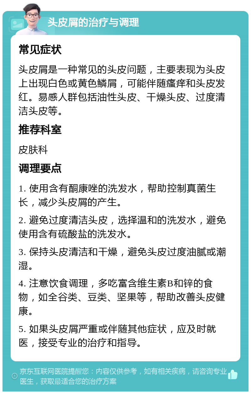 头皮屑的治疗与调理 常见症状 头皮屑是一种常见的头皮问题，主要表现为头皮上出现白色或黄色鳞屑，可能伴随瘙痒和头皮发红。易感人群包括油性头皮、干燥头皮、过度清洁头皮等。 推荐科室 皮肤科 调理要点 1. 使用含有酮康唑的洗发水，帮助控制真菌生长，减少头皮屑的产生。 2. 避免过度清洁头皮，选择温和的洗发水，避免使用含有硫酸盐的洗发水。 3. 保持头皮清洁和干燥，避免头皮过度油腻或潮湿。 4. 注意饮食调理，多吃富含维生素B和锌的食物，如全谷类、豆类、坚果等，帮助改善头皮健康。 5. 如果头皮屑严重或伴随其他症状，应及时就医，接受专业的治疗和指导。