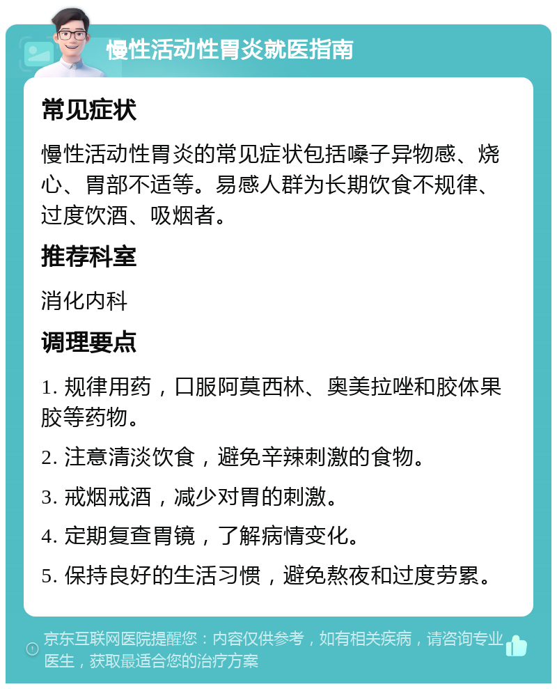 慢性活动性胃炎就医指南 常见症状 慢性活动性胃炎的常见症状包括嗓子异物感、烧心、胃部不适等。易感人群为长期饮食不规律、过度饮酒、吸烟者。 推荐科室 消化内科 调理要点 1. 规律用药，口服阿莫西林、奥美拉唑和胶体果胶等药物。 2. 注意清淡饮食，避免辛辣刺激的食物。 3. 戒烟戒酒，减少对胃的刺激。 4. 定期复查胃镜，了解病情变化。 5. 保持良好的生活习惯，避免熬夜和过度劳累。