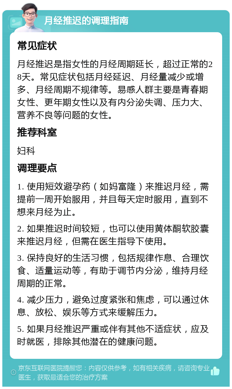 月经推迟的调理指南 常见症状 月经推迟是指女性的月经周期延长，超过正常的28天。常见症状包括月经延迟、月经量减少或增多、月经周期不规律等。易感人群主要是青春期女性、更年期女性以及有内分泌失调、压力大、营养不良等问题的女性。 推荐科室 妇科 调理要点 1. 使用短效避孕药（如妈富隆）来推迟月经，需提前一周开始服用，并且每天定时服用，直到不想来月经为止。 2. 如果推迟时间较短，也可以使用黄体酮软胶囊来推迟月经，但需在医生指导下使用。 3. 保持良好的生活习惯，包括规律作息、合理饮食、适量运动等，有助于调节内分泌，维持月经周期的正常。 4. 减少压力，避免过度紧张和焦虑，可以通过休息、放松、娱乐等方式来缓解压力。 5. 如果月经推迟严重或伴有其他不适症状，应及时就医，排除其他潜在的健康问题。