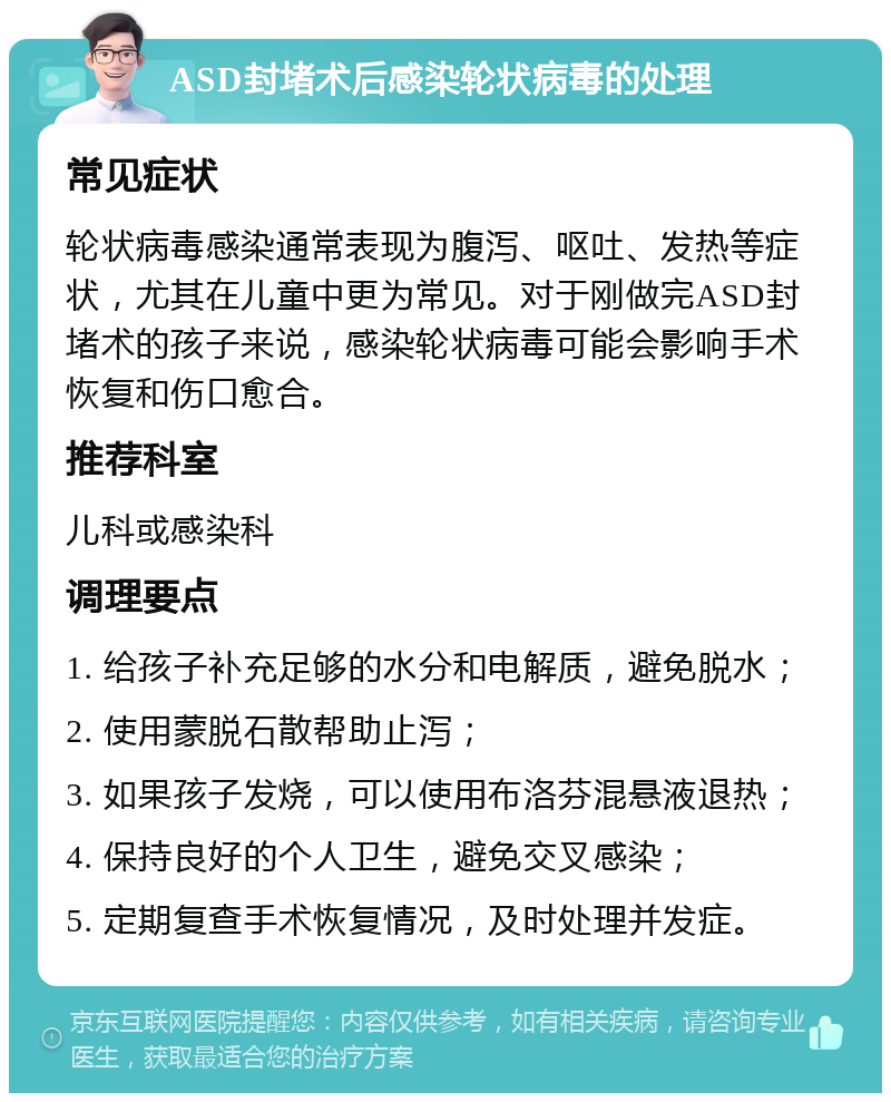 ASD封堵术后感染轮状病毒的处理 常见症状 轮状病毒感染通常表现为腹泻、呕吐、发热等症状，尤其在儿童中更为常见。对于刚做完ASD封堵术的孩子来说，感染轮状病毒可能会影响手术恢复和伤口愈合。 推荐科室 儿科或感染科 调理要点 1. 给孩子补充足够的水分和电解质，避免脱水； 2. 使用蒙脱石散帮助止泻； 3. 如果孩子发烧，可以使用布洛芬混悬液退热； 4. 保持良好的个人卫生，避免交叉感染； 5. 定期复查手术恢复情况，及时处理并发症。