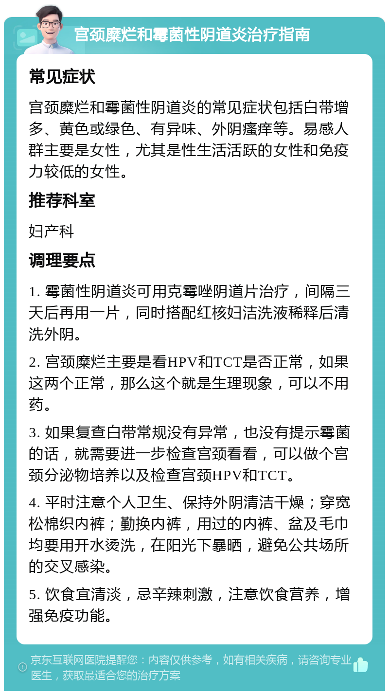 宫颈糜烂和霉菌性阴道炎治疗指南 常见症状 宫颈糜烂和霉菌性阴道炎的常见症状包括白带增多、黄色或绿色、有异味、外阴瘙痒等。易感人群主要是女性，尤其是性生活活跃的女性和免疫力较低的女性。 推荐科室 妇产科 调理要点 1. 霉菌性阴道炎可用克霉唑阴道片治疗，间隔三天后再用一片，同时搭配红核妇洁洗液稀释后清洗外阴。 2. 宫颈糜烂主要是看HPV和TCT是否正常，如果这两个正常，那么这个就是生理现象，可以不用药。 3. 如果复查白带常规没有异常，也没有提示霉菌的话，就需要进一步检查宫颈看看，可以做个宫颈分泌物培养以及检查宫颈HPV和TCT。 4. 平时注意个人卫生、保持外阴清洁干燥；穿宽松棉织内裤；勤换内裤，用过的内裤、盆及毛巾均要用开水烫洗，在阳光下暴晒，避免公共场所的交叉感染。 5. 饮食宜清淡，忌辛辣刺激，注意饮食营养，增强免疫功能。