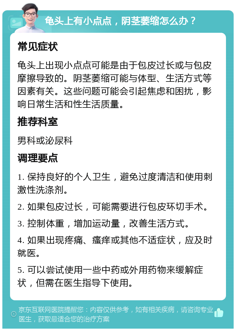 龟头上有小点点，阴茎萎缩怎么办？ 常见症状 龟头上出现小点点可能是由于包皮过长或与包皮摩擦导致的。阴茎萎缩可能与体型、生活方式等因素有关。这些问题可能会引起焦虑和困扰，影响日常生活和性生活质量。 推荐科室 男科或泌尿科 调理要点 1. 保持良好的个人卫生，避免过度清洁和使用刺激性洗涤剂。 2. 如果包皮过长，可能需要进行包皮环切手术。 3. 控制体重，增加运动量，改善生活方式。 4. 如果出现疼痛、瘙痒或其他不适症状，应及时就医。 5. 可以尝试使用一些中药或外用药物来缓解症状，但需在医生指导下使用。