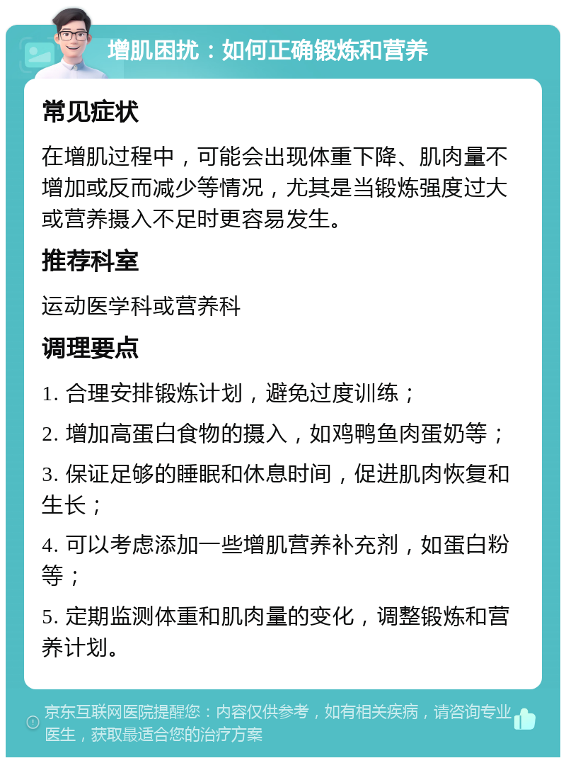 增肌困扰：如何正确锻炼和营养 常见症状 在增肌过程中，可能会出现体重下降、肌肉量不增加或反而减少等情况，尤其是当锻炼强度过大或营养摄入不足时更容易发生。 推荐科室 运动医学科或营养科 调理要点 1. 合理安排锻炼计划，避免过度训练； 2. 增加高蛋白食物的摄入，如鸡鸭鱼肉蛋奶等； 3. 保证足够的睡眠和休息时间，促进肌肉恢复和生长； 4. 可以考虑添加一些增肌营养补充剂，如蛋白粉等； 5. 定期监测体重和肌肉量的变化，调整锻炼和营养计划。