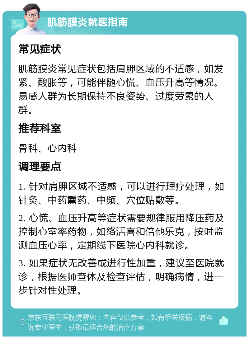 肌筋膜炎就医指南 常见症状 肌筋膜炎常见症状包括肩胛区域的不适感，如发紧、酸胀等，可能伴随心慌、血压升高等情况。易感人群为长期保持不良姿势、过度劳累的人群。 推荐科室 骨科、心内科 调理要点 1. 针对肩胛区域不适感，可以进行理疗处理，如针灸、中药熏药、中频、穴位贴敷等。 2. 心慌、血压升高等症状需要规律服用降压药及控制心室率药物，如络活喜和倍他乐克，按时监测血压心率，定期线下医院心内科就诊。 3. 如果症状无改善或进行性加重，建议至医院就诊，根据医师查体及检查评估，明确病情，进一步针对性处理。