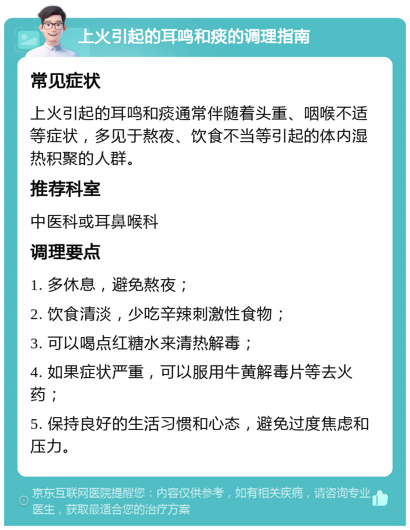 上火引起的耳鸣和痰的调理指南 常见症状 上火引起的耳鸣和痰通常伴随着头重、咽喉不适等症状，多见于熬夜、饮食不当等引起的体内湿热积聚的人群。 推荐科室 中医科或耳鼻喉科 调理要点 1. 多休息，避免熬夜； 2. 饮食清淡，少吃辛辣刺激性食物； 3. 可以喝点红糖水来清热解毒； 4. 如果症状严重，可以服用牛黄解毒片等去火药； 5. 保持良好的生活习惯和心态，避免过度焦虑和压力。