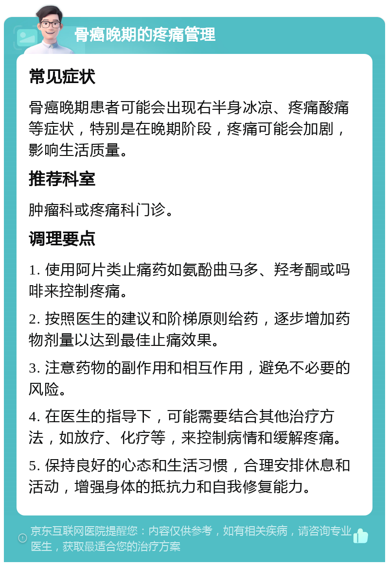 骨癌晚期的疼痛管理 常见症状 骨癌晚期患者可能会出现右半身冰凉、疼痛酸痛等症状，特别是在晚期阶段，疼痛可能会加剧，影响生活质量。 推荐科室 肿瘤科或疼痛科门诊。 调理要点 1. 使用阿片类止痛药如氨酚曲马多、羟考酮或吗啡来控制疼痛。 2. 按照医生的建议和阶梯原则给药，逐步增加药物剂量以达到最佳止痛效果。 3. 注意药物的副作用和相互作用，避免不必要的风险。 4. 在医生的指导下，可能需要结合其他治疗方法，如放疗、化疗等，来控制病情和缓解疼痛。 5. 保持良好的心态和生活习惯，合理安排休息和活动，增强身体的抵抗力和自我修复能力。