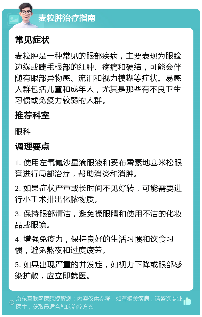 麦粒肿治疗指南 常见症状 麦粒肿是一种常见的眼部疾病，主要表现为眼睑边缘或睫毛根部的红肿、疼痛和硬结，可能会伴随有眼部异物感、流泪和视力模糊等症状。易感人群包括儿童和成年人，尤其是那些有不良卫生习惯或免疫力较弱的人群。 推荐科室 眼科 调理要点 1. 使用左氧氟沙星滴眼液和妥布霉素地塞米松眼膏进行局部治疗，帮助消炎和消肿。 2. 如果症状严重或长时间不见好转，可能需要进行小手术排出化脓物质。 3. 保持眼部清洁，避免揉眼睛和使用不洁的化妆品或眼镜。 4. 增强免疫力，保持良好的生活习惯和饮食习惯，避免熬夜和过度疲劳。 5. 如果出现严重的并发症，如视力下降或眼部感染扩散，应立即就医。