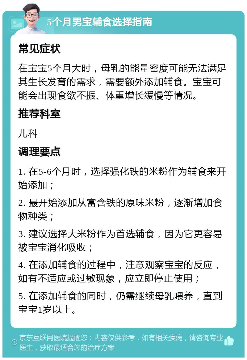 5个月男宝辅食选择指南 常见症状 在宝宝5个月大时，母乳的能量密度可能无法满足其生长发育的需求，需要额外添加辅食。宝宝可能会出现食欲不振、体重增长缓慢等情况。 推荐科室 儿科 调理要点 1. 在5-6个月时，选择强化铁的米粉作为辅食来开始添加； 2. 最开始添加从富含铁的原味米粉，逐渐增加食物种类； 3. 建议选择大米粉作为首选辅食，因为它更容易被宝宝消化吸收； 4. 在添加辅食的过程中，注意观察宝宝的反应，如有不适应或过敏现象，应立即停止使用； 5. 在添加辅食的同时，仍需继续母乳喂养，直到宝宝1岁以上。