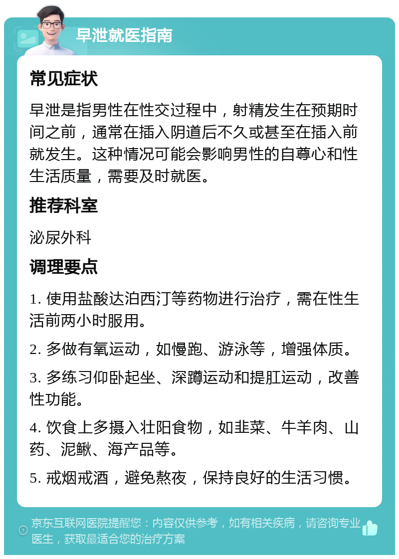 早泄就医指南 常见症状 早泄是指男性在性交过程中，射精发生在预期时间之前，通常在插入阴道后不久或甚至在插入前就发生。这种情况可能会影响男性的自尊心和性生活质量，需要及时就医。 推荐科室 泌尿外科 调理要点 1. 使用盐酸达泊西汀等药物进行治疗，需在性生活前两小时服用。 2. 多做有氧运动，如慢跑、游泳等，增强体质。 3. 多练习仰卧起坐、深蹲运动和提肛运动，改善性功能。 4. 饮食上多摄入壮阳食物，如韭菜、牛羊肉、山药、泥鳅、海产品等。 5. 戒烟戒酒，避免熬夜，保持良好的生活习惯。