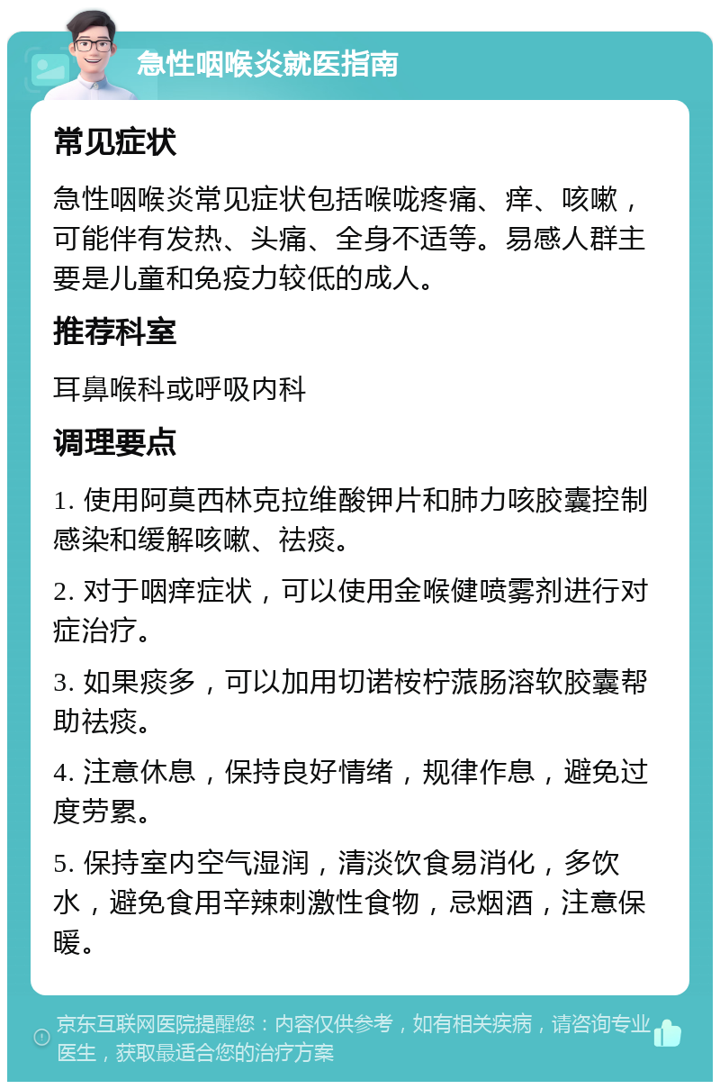 急性咽喉炎就医指南 常见症状 急性咽喉炎常见症状包括喉咙疼痛、痒、咳嗽，可能伴有发热、头痛、全身不适等。易感人群主要是儿童和免疫力较低的成人。 推荐科室 耳鼻喉科或呼吸内科 调理要点 1. 使用阿莫西林克拉维酸钾片和肺力咳胶囊控制感染和缓解咳嗽、祛痰。 2. 对于咽痒症状，可以使用金喉健喷雾剂进行对症治疗。 3. 如果痰多，可以加用切诺桉柠蒎肠溶软胶囊帮助祛痰。 4. 注意休息，保持良好情绪，规律作息，避免过度劳累。 5. 保持室内空气湿润，清淡饮食易消化，多饮水，避免食用辛辣刺激性食物，忌烟酒，注意保暖。