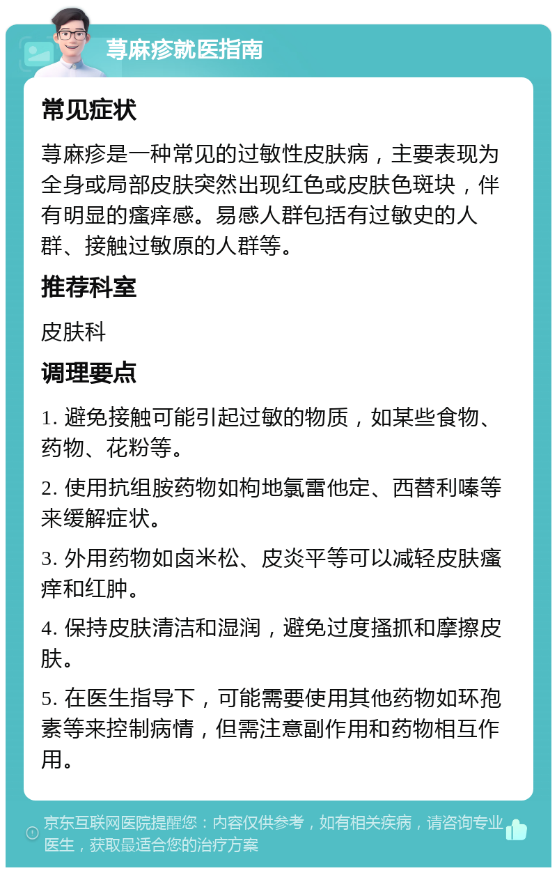 荨麻疹就医指南 常见症状 荨麻疹是一种常见的过敏性皮肤病，主要表现为全身或局部皮肤突然出现红色或皮肤色斑块，伴有明显的瘙痒感。易感人群包括有过敏史的人群、接触过敏原的人群等。 推荐科室 皮肤科 调理要点 1. 避免接触可能引起过敏的物质，如某些食物、药物、花粉等。 2. 使用抗组胺药物如枸地氯雷他定、西替利嗪等来缓解症状。 3. 外用药物如卤米松、皮炎平等可以减轻皮肤瘙痒和红肿。 4. 保持皮肤清洁和湿润，避免过度搔抓和摩擦皮肤。 5. 在医生指导下，可能需要使用其他药物如环孢素等来控制病情，但需注意副作用和药物相互作用。