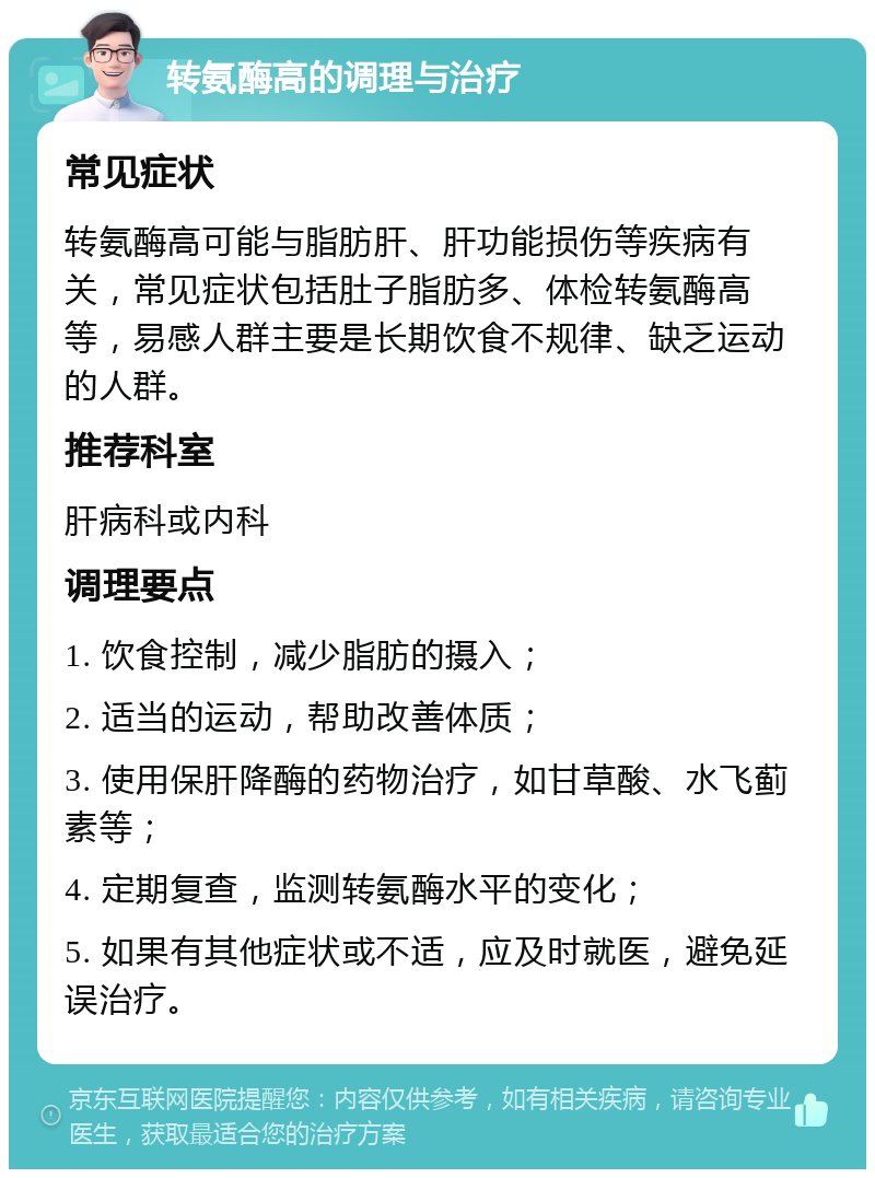 转氨酶高的调理与治疗 常见症状 转氨酶高可能与脂肪肝、肝功能损伤等疾病有关，常见症状包括肚子脂肪多、体检转氨酶高等，易感人群主要是长期饮食不规律、缺乏运动的人群。 推荐科室 肝病科或内科 调理要点 1. 饮食控制，减少脂肪的摄入； 2. 适当的运动，帮助改善体质； 3. 使用保肝降酶的药物治疗，如甘草酸、水飞蓟素等； 4. 定期复查，监测转氨酶水平的变化； 5. 如果有其他症状或不适，应及时就医，避免延误治疗。