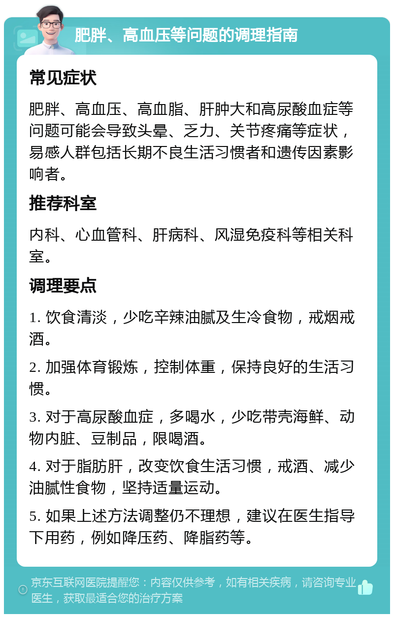 肥胖、高血压等问题的调理指南 常见症状 肥胖、高血压、高血脂、肝肿大和高尿酸血症等问题可能会导致头晕、乏力、关节疼痛等症状，易感人群包括长期不良生活习惯者和遗传因素影响者。 推荐科室 内科、心血管科、肝病科、风湿免疫科等相关科室。 调理要点 1. 饮食清淡，少吃辛辣油腻及生冷食物，戒烟戒酒。 2. 加强体育锻炼，控制体重，保持良好的生活习惯。 3. 对于高尿酸血症，多喝水，少吃带壳海鲜、动物内脏、豆制品，限喝酒。 4. 对于脂肪肝，改变饮食生活习惯，戒酒、减少油腻性食物，坚持适量运动。 5. 如果上述方法调整仍不理想，建议在医生指导下用药，例如降压药、降脂药等。