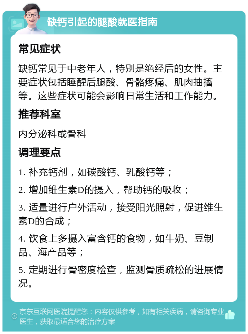 缺钙引起的腿酸就医指南 常见症状 缺钙常见于中老年人，特别是绝经后的女性。主要症状包括睡醒后腿酸、骨骼疼痛、肌肉抽搐等。这些症状可能会影响日常生活和工作能力。 推荐科室 内分泌科或骨科 调理要点 1. 补充钙剂，如碳酸钙、乳酸钙等； 2. 增加维生素D的摄入，帮助钙的吸收； 3. 适量进行户外活动，接受阳光照射，促进维生素D的合成； 4. 饮食上多摄入富含钙的食物，如牛奶、豆制品、海产品等； 5. 定期进行骨密度检查，监测骨质疏松的进展情况。