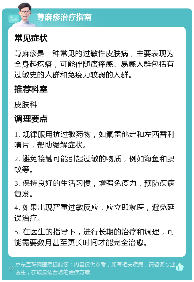 荨麻疹治疗指南 常见症状 荨麻疹是一种常见的过敏性皮肤病，主要表现为全身起疙瘩，可能伴随瘙痒感。易感人群包括有过敏史的人群和免疫力较弱的人群。 推荐科室 皮肤科 调理要点 1. 规律服用抗过敏药物，如氟雷他定和左西替利嗪片，帮助缓解症状。 2. 避免接触可能引起过敏的物质，例如海鱼和蚂蚁等。 3. 保持良好的生活习惯，增强免疫力，预防疾病复发。 4. 如果出现严重过敏反应，应立即就医，避免延误治疗。 5. 在医生的指导下，进行长期的治疗和调理，可能需要数月甚至更长时间才能完全治愈。