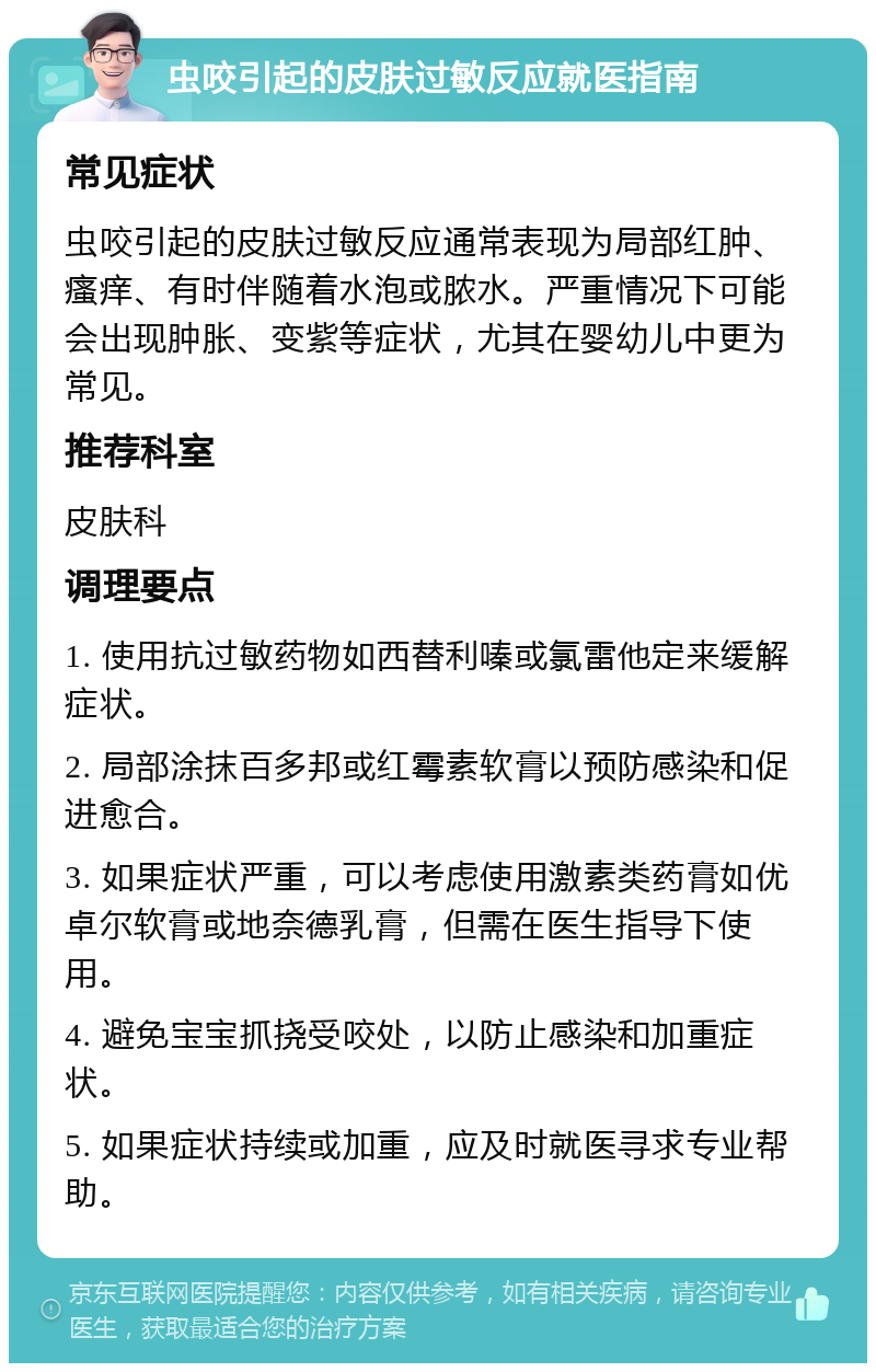 虫咬引起的皮肤过敏反应就医指南 常见症状 虫咬引起的皮肤过敏反应通常表现为局部红肿、瘙痒、有时伴随着水泡或脓水。严重情况下可能会出现肿胀、变紫等症状，尤其在婴幼儿中更为常见。 推荐科室 皮肤科 调理要点 1. 使用抗过敏药物如西替利嗪或氯雷他定来缓解症状。 2. 局部涂抹百多邦或红霉素软膏以预防感染和促进愈合。 3. 如果症状严重，可以考虑使用激素类药膏如优卓尔软膏或地奈德乳膏，但需在医生指导下使用。 4. 避免宝宝抓挠受咬处，以防止感染和加重症状。 5. 如果症状持续或加重，应及时就医寻求专业帮助。