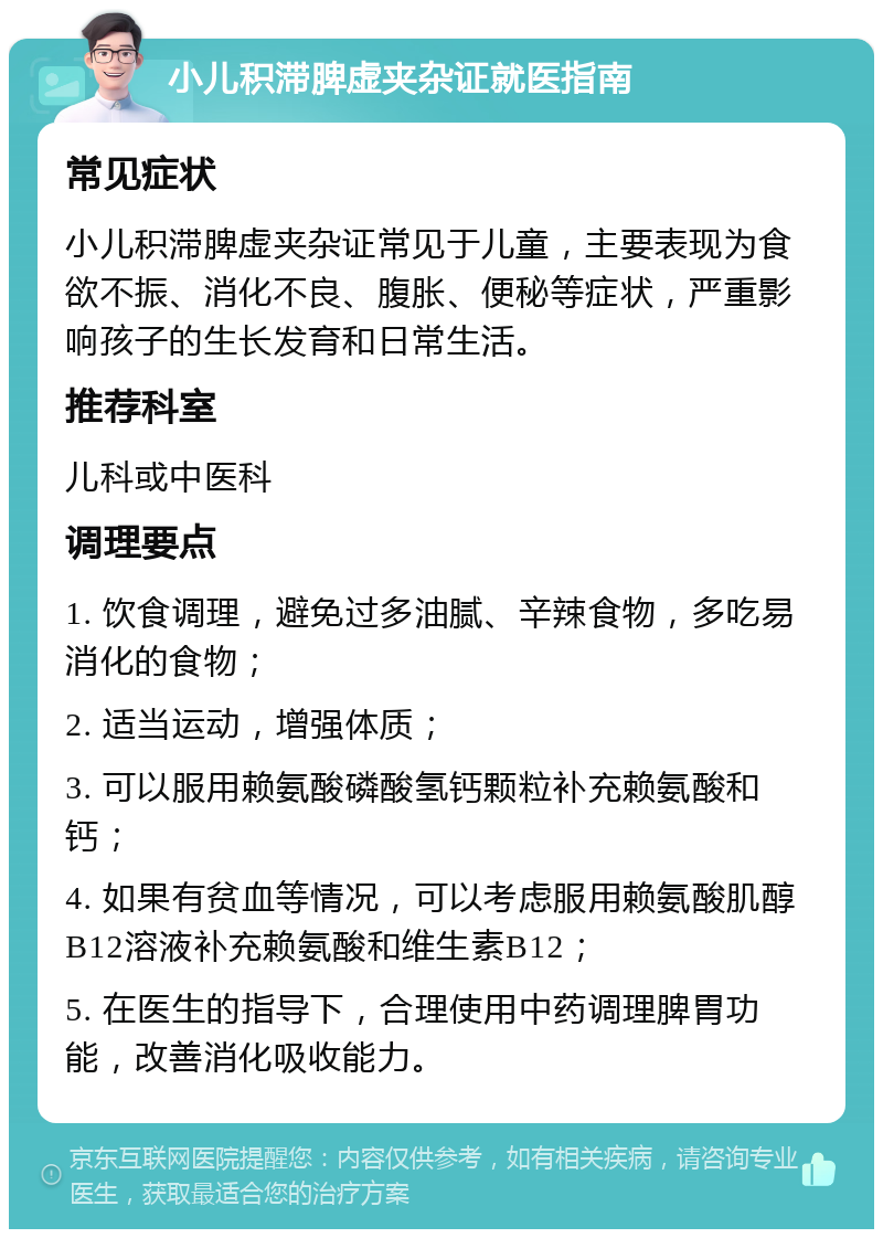 小儿积滞脾虚夹杂证就医指南 常见症状 小儿积滞脾虚夹杂证常见于儿童，主要表现为食欲不振、消化不良、腹胀、便秘等症状，严重影响孩子的生长发育和日常生活。 推荐科室 儿科或中医科 调理要点 1. 饮食调理，避免过多油腻、辛辣食物，多吃易消化的食物； 2. 适当运动，增强体质； 3. 可以服用赖氨酸磷酸氢钙颗粒补充赖氨酸和钙； 4. 如果有贫血等情况，可以考虑服用赖氨酸肌醇B12溶液补充赖氨酸和维生素B12； 5. 在医生的指导下，合理使用中药调理脾胃功能，改善消化吸收能力。