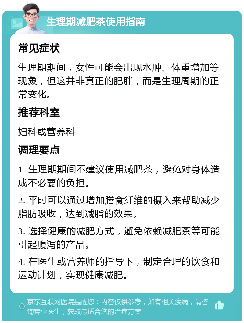 生理期减肥茶使用指南 常见症状 生理期期间，女性可能会出现水肿、体重增加等现象，但这并非真正的肥胖，而是生理周期的正常变化。 推荐科室 妇科或营养科 调理要点 1. 生理期期间不建议使用减肥茶，避免对身体造成不必要的负担。 2. 平时可以通过增加膳食纤维的摄入来帮助减少脂肪吸收，达到减脂的效果。 3. 选择健康的减肥方式，避免依赖减肥茶等可能引起腹泻的产品。 4. 在医生或营养师的指导下，制定合理的饮食和运动计划，实现健康减肥。