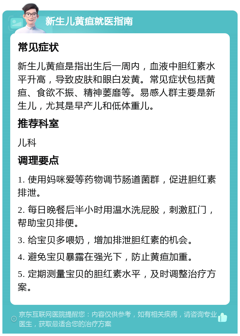 新生儿黄疸就医指南 常见症状 新生儿黄疸是指出生后一周内，血液中胆红素水平升高，导致皮肤和眼白发黄。常见症状包括黄疸、食欲不振、精神萎靡等。易感人群主要是新生儿，尤其是早产儿和低体重儿。 推荐科室 儿科 调理要点 1. 使用妈咪爱等药物调节肠道菌群，促进胆红素排泄。 2. 每日晚餐后半小时用温水洗屁股，刺激肛门，帮助宝贝排便。 3. 给宝贝多喂奶，增加排泄胆红素的机会。 4. 避免宝贝暴露在强光下，防止黄疸加重。 5. 定期测量宝贝的胆红素水平，及时调整治疗方案。