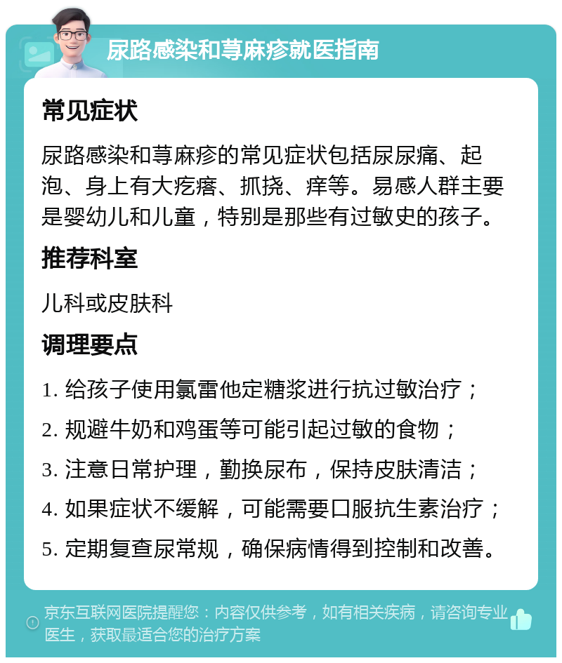 尿路感染和荨麻疹就医指南 常见症状 尿路感染和荨麻疹的常见症状包括尿尿痛、起泡、身上有大疙瘩、抓挠、痒等。易感人群主要是婴幼儿和儿童，特别是那些有过敏史的孩子。 推荐科室 儿科或皮肤科 调理要点 1. 给孩子使用氯雷他定糖浆进行抗过敏治疗； 2. 规避牛奶和鸡蛋等可能引起过敏的食物； 3. 注意日常护理，勤换尿布，保持皮肤清洁； 4. 如果症状不缓解，可能需要口服抗生素治疗； 5. 定期复查尿常规，确保病情得到控制和改善。