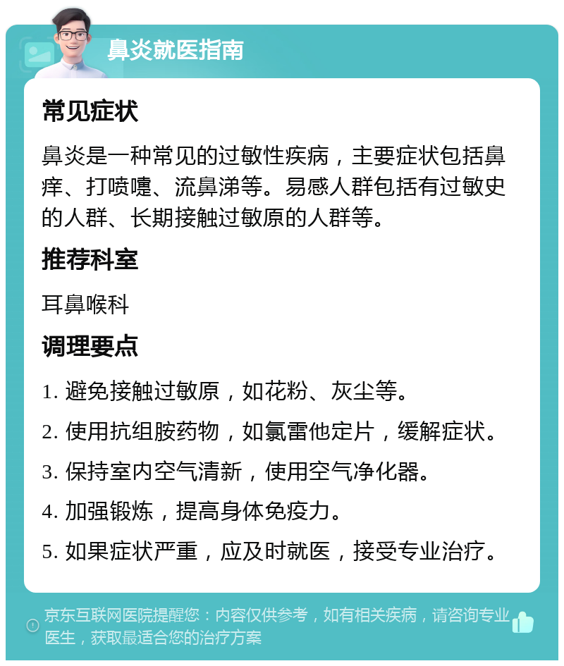 鼻炎就医指南 常见症状 鼻炎是一种常见的过敏性疾病，主要症状包括鼻痒、打喷嚏、流鼻涕等。易感人群包括有过敏史的人群、长期接触过敏原的人群等。 推荐科室 耳鼻喉科 调理要点 1. 避免接触过敏原，如花粉、灰尘等。 2. 使用抗组胺药物，如氯雷他定片，缓解症状。 3. 保持室内空气清新，使用空气净化器。 4. 加强锻炼，提高身体免疫力。 5. 如果症状严重，应及时就医，接受专业治疗。