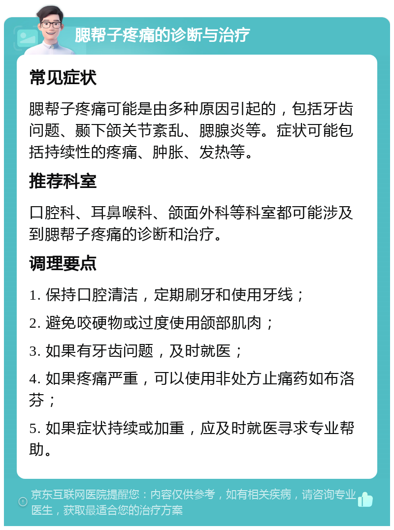 腮帮子疼痛的诊断与治疗 常见症状 腮帮子疼痛可能是由多种原因引起的，包括牙齿问题、颞下颌关节紊乱、腮腺炎等。症状可能包括持续性的疼痛、肿胀、发热等。 推荐科室 口腔科、耳鼻喉科、颌面外科等科室都可能涉及到腮帮子疼痛的诊断和治疗。 调理要点 1. 保持口腔清洁，定期刷牙和使用牙线； 2. 避免咬硬物或过度使用颌部肌肉； 3. 如果有牙齿问题，及时就医； 4. 如果疼痛严重，可以使用非处方止痛药如布洛芬； 5. 如果症状持续或加重，应及时就医寻求专业帮助。