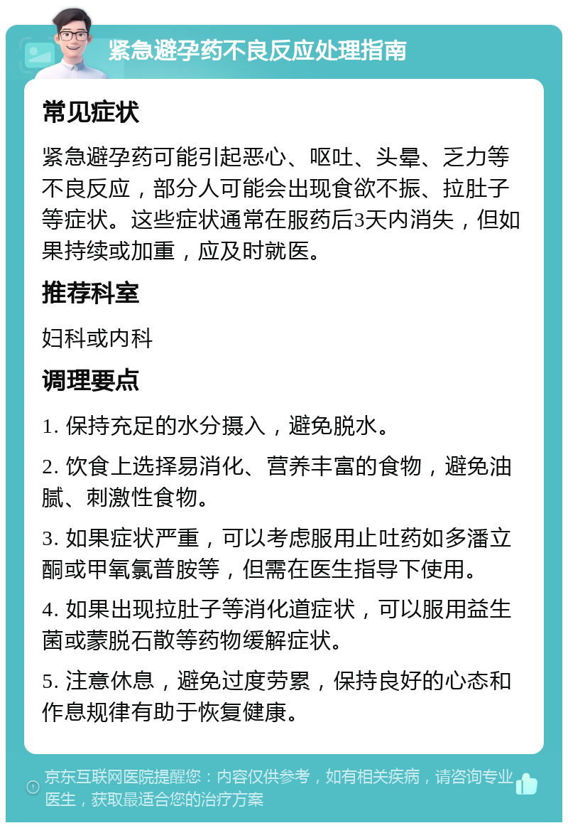 紧急避孕药不良反应处理指南 常见症状 紧急避孕药可能引起恶心、呕吐、头晕、乏力等不良反应，部分人可能会出现食欲不振、拉肚子等症状。这些症状通常在服药后3天内消失，但如果持续或加重，应及时就医。 推荐科室 妇科或内科 调理要点 1. 保持充足的水分摄入，避免脱水。 2. 饮食上选择易消化、营养丰富的食物，避免油腻、刺激性食物。 3. 如果症状严重，可以考虑服用止吐药如多潘立酮或甲氧氯普胺等，但需在医生指导下使用。 4. 如果出现拉肚子等消化道症状，可以服用益生菌或蒙脱石散等药物缓解症状。 5. 注意休息，避免过度劳累，保持良好的心态和作息规律有助于恢复健康。