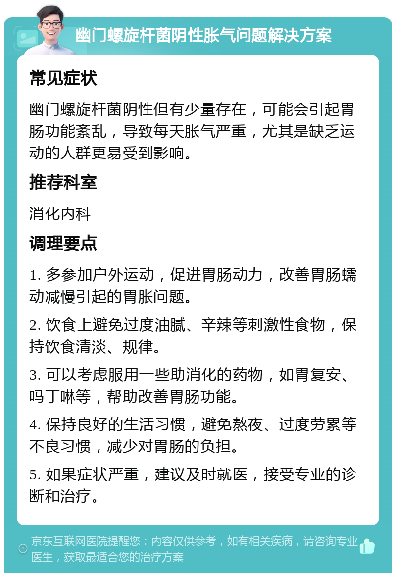 幽门螺旋杆菌阴性胀气问题解决方案 常见症状 幽门螺旋杆菌阴性但有少量存在，可能会引起胃肠功能紊乱，导致每天胀气严重，尤其是缺乏运动的人群更易受到影响。 推荐科室 消化内科 调理要点 1. 多参加户外运动，促进胃肠动力，改善胃肠蠕动减慢引起的胃胀问题。 2. 饮食上避免过度油腻、辛辣等刺激性食物，保持饮食清淡、规律。 3. 可以考虑服用一些助消化的药物，如胃复安、吗丁啉等，帮助改善胃肠功能。 4. 保持良好的生活习惯，避免熬夜、过度劳累等不良习惯，减少对胃肠的负担。 5. 如果症状严重，建议及时就医，接受专业的诊断和治疗。