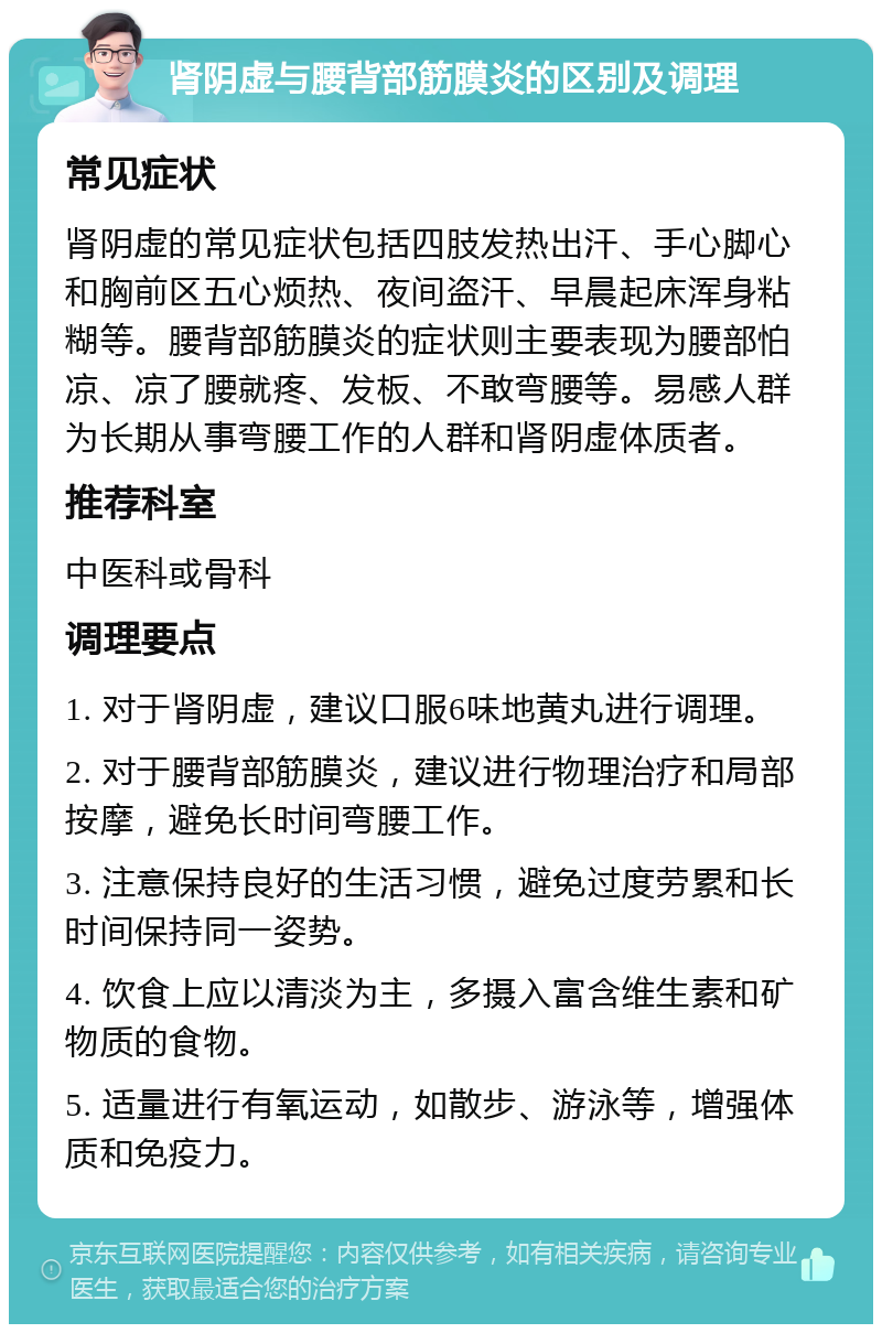 肾阴虚与腰背部筋膜炎的区别及调理 常见症状 肾阴虚的常见症状包括四肢发热出汗、手心脚心和胸前区五心烦热、夜间盗汗、早晨起床浑身粘糊等。腰背部筋膜炎的症状则主要表现为腰部怕凉、凉了腰就疼、发板、不敢弯腰等。易感人群为长期从事弯腰工作的人群和肾阴虚体质者。 推荐科室 中医科或骨科 调理要点 1. 对于肾阴虚，建议口服6味地黄丸进行调理。 2. 对于腰背部筋膜炎，建议进行物理治疗和局部按摩，避免长时间弯腰工作。 3. 注意保持良好的生活习惯，避免过度劳累和长时间保持同一姿势。 4. 饮食上应以清淡为主，多摄入富含维生素和矿物质的食物。 5. 适量进行有氧运动，如散步、游泳等，增强体质和免疫力。