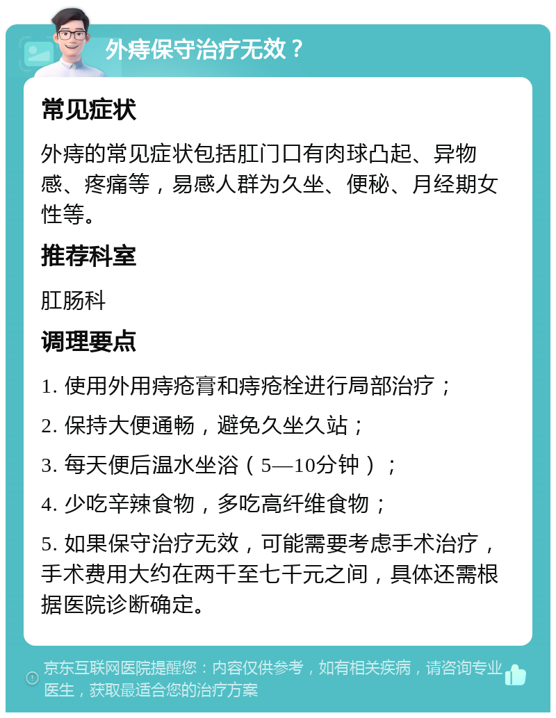 外痔保守治疗无效？ 常见症状 外痔的常见症状包括肛门口有肉球凸起、异物感、疼痛等，易感人群为久坐、便秘、月经期女性等。 推荐科室 肛肠科 调理要点 1. 使用外用痔疮膏和痔疮栓进行局部治疗； 2. 保持大便通畅，避免久坐久站； 3. 每天便后温水坐浴（5—10分钟）； 4. 少吃辛辣食物，多吃高纤维食物； 5. 如果保守治疗无效，可能需要考虑手术治疗，手术费用大约在两千至七千元之间，具体还需根据医院诊断确定。