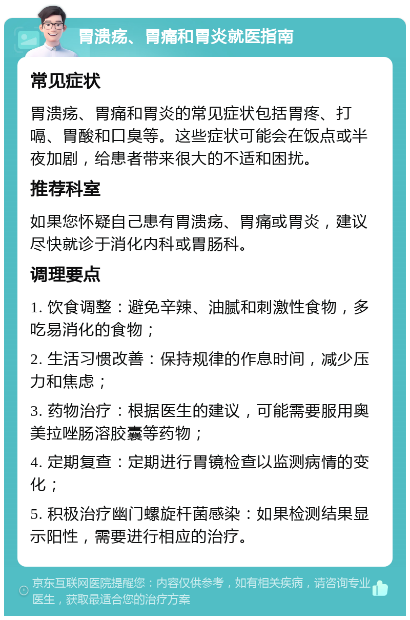 胃溃疡、胃痛和胃炎就医指南 常见症状 胃溃疡、胃痛和胃炎的常见症状包括胃疼、打嗝、胃酸和口臭等。这些症状可能会在饭点或半夜加剧，给患者带来很大的不适和困扰。 推荐科室 如果您怀疑自己患有胃溃疡、胃痛或胃炎，建议尽快就诊于消化内科或胃肠科。 调理要点 1. 饮食调整：避免辛辣、油腻和刺激性食物，多吃易消化的食物； 2. 生活习惯改善：保持规律的作息时间，减少压力和焦虑； 3. 药物治疗：根据医生的建议，可能需要服用奥美拉唑肠溶胶囊等药物； 4. 定期复查：定期进行胃镜检查以监测病情的变化； 5. 积极治疗幽门螺旋杆菌感染：如果检测结果显示阳性，需要进行相应的治疗。